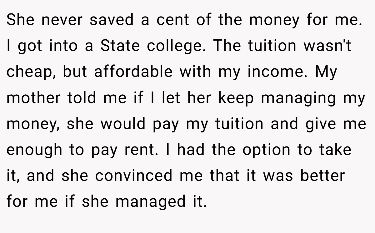 She never saved a cent of the money for me. I got into a State college. The tuition wasn't cheap, but affordable with my income. My mother told me if I let her keep managing my money, she would pay my tuition and give me enough to pay rent. I had the option to take it, and she convinced me that it was better for me if she managed it.