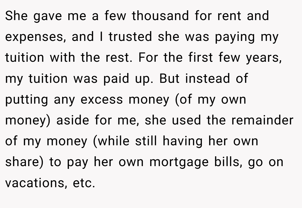 She gave me a few thousand for rent and expenses, and I trusted she was paying my tuition with the rest. For the first few years, my tuition was paid up. But instead of putting any excess money (of my own money) aside for me, she used the remainder of my money (while still having her own share) to pay her own mortgage bills, go on vacations, etc.