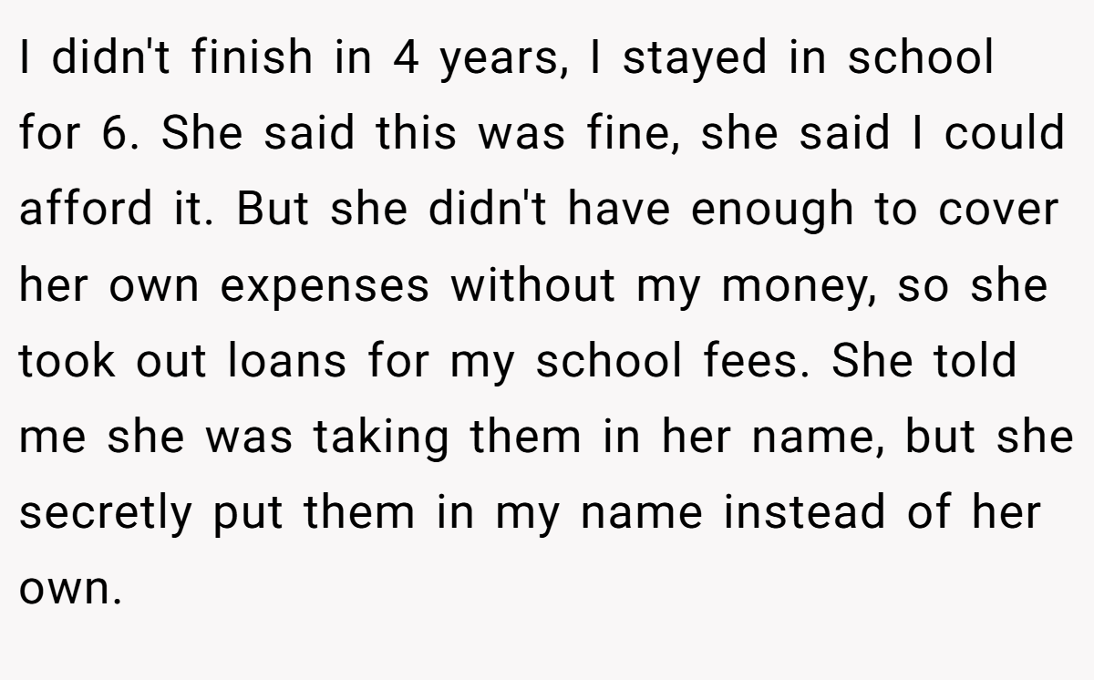 I didn't finish in 4 years, I stayed in school for 6. She said this was fine, she said I could afford it. But she didn't have enough to cover her own expenses without my money, so she took out loans for my school fees. She told me she was taking them in her name, but she secretly put them in my name instead of her own.
