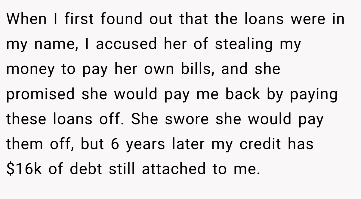 When I first found out that the loans were in my name, I accused her of stealing my money to pay her own bills, and she promised she would pay me back by paying these loans off. She swore she would pay them off, but 6 years later my credit has $16k of debt still attached to me.