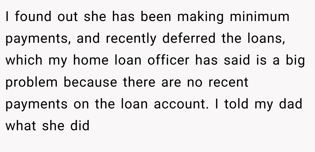 I found out she has been making minimum payments, and recently deferred the loans, which my home loan officer has said is a big problem because there are no recent payments on the loan account. I told my dad what she did