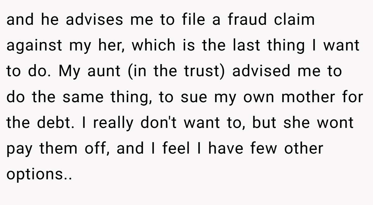 and he advises me to file a fraud claim against my her, which is the last thing I want to do. My aunt (in the trust) advised me to do the same thing, to sue my own mother for the debt. I really don't want to, but she wont pay them off, and I feel I have few other options..