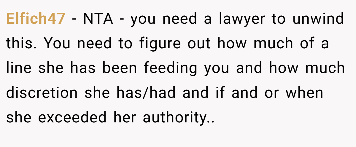 Elfich47 − NTA - you need a lawyer to unwind this. You need to figure out how much of a line she has been feeding you and how much discretion she has/had and if and or when she exceeded her authority..