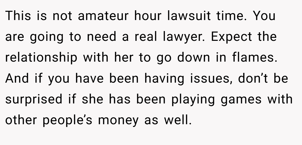 This is not amateur hour lawsuit time. You are going to need a real lawyer. Expect the relationship with her to go down in flames. And if you have been having issues, don’t be surprised if she has been playing games with other people’s money as well.