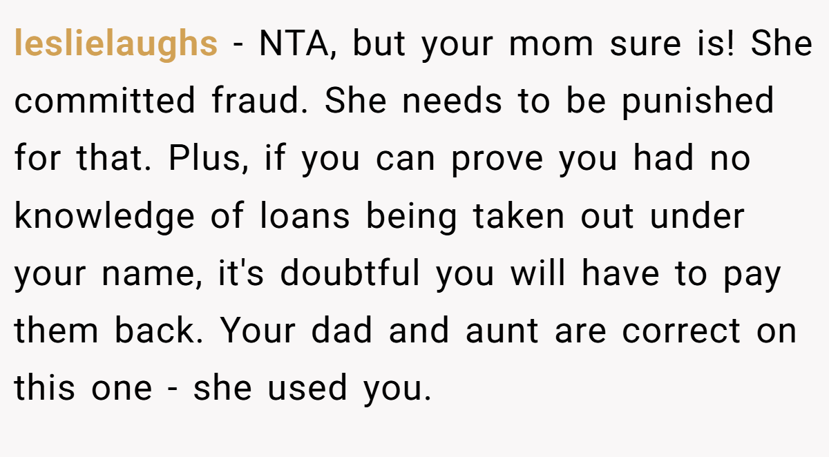leslielaughs − NTA, but your mom sure is! She committed fraud. She needs to be punished for that. Plus, if you can prove you had no knowledge of loans being taken out under your name, it's doubtful you will have to pay them back. Your dad and aunt are correct on this one - she used you.