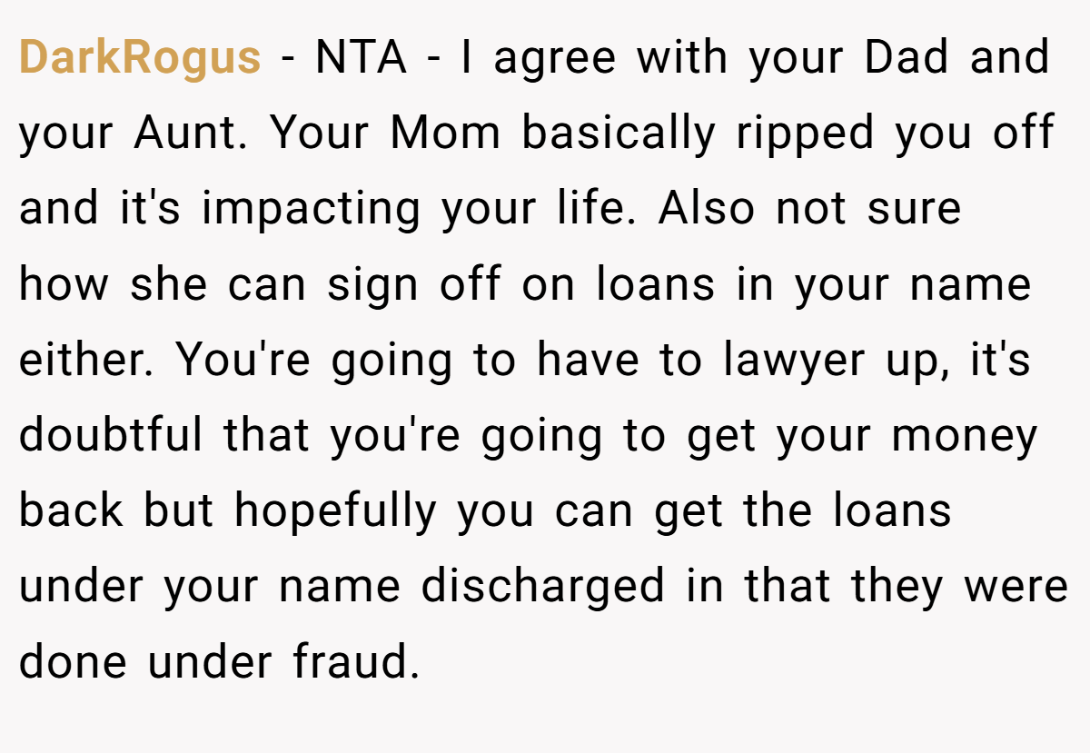 DarkRogus − NTA - I agree with your Dad and your Aunt. Your Mom basically ripped you off and it's impacting your life. Also not sure how she can sign off on loans in your name either. You're going to have to lawyer up, it's doubtful that you're going to get your money back but hopefully you can get the loans under your name discharged in that they were done under fraud.