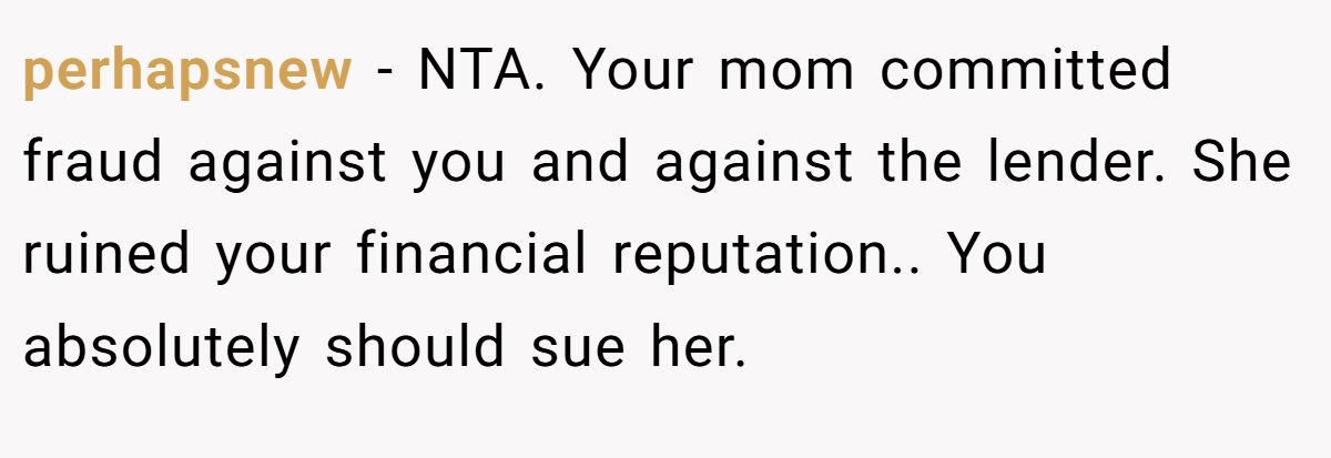 perhapsnew − NTA. Your mom committed fraud against you and against the lender. She ruined your financial reputation.. You absolutely should sue her.