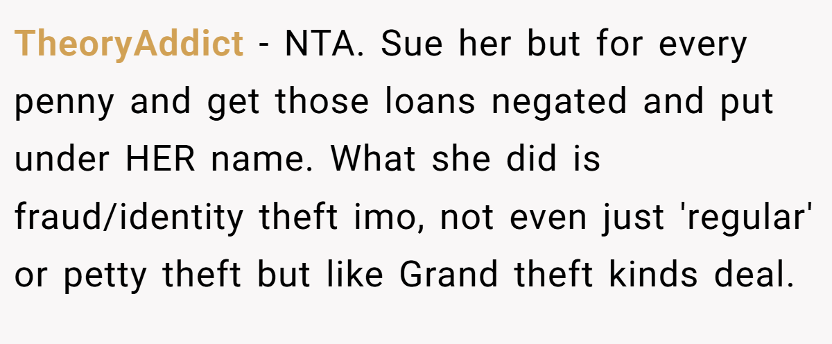 TheoryAddict − NTA. Sue her but for every penny and get those loans negated and put under HER name. What she did is fraud/identity theft imo, not even just 'regular' or petty theft but like Grand theft kinds deal.