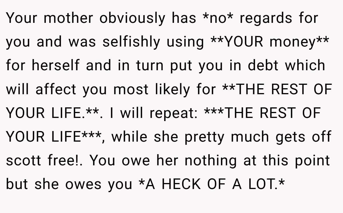 Your mother obviously has *no* regards for you and was selfishly using **YOUR money** for herself and in turn put you in debt which will affect you most likely for **THE REST OF YOUR LIFE.**. I will repeat: ***THE REST OF YOUR LIFE***, while she pretty much gets off scott free!. You owe her nothing at this point but she owes you *A HECK OF A LOT.*