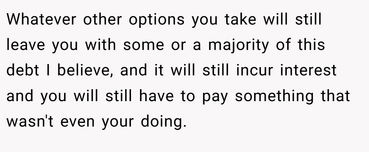 Whatever other options you take will still leave you with some or a majority of this debt I believe, and it will still incur interest and you will still have to pay something that wasn't even your doing.