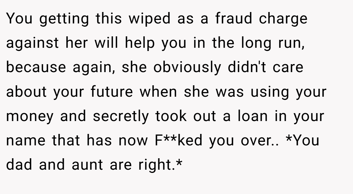 You getting this wiped as a fraud charge against her will help you in the long run, because again, she obviously didn't care about your future when she was using your money and secretly took out a loan in your name that has now F**ked you over.. *You dad and aunt are right.*