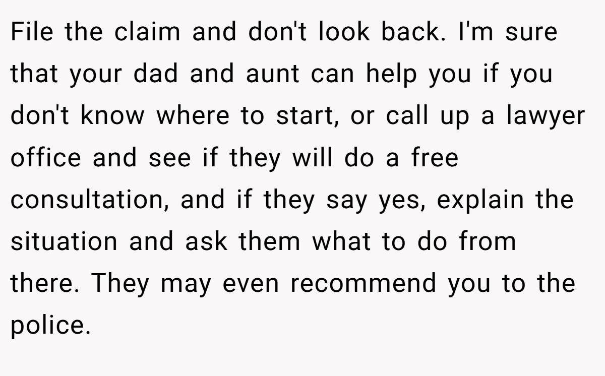 File the claim and don't look back. I'm sure that your dad and aunt can help you if you don't know where to start, or call up a lawyer office and see if they will do a free consultation, and if they say yes, explain the situation and ask them what to do from there. They may even recommend you to the police.