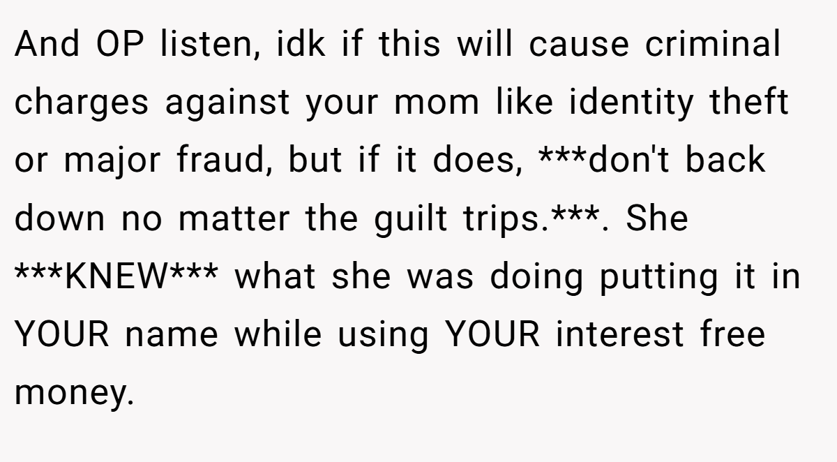 And OP listen, idk if this will cause criminal charges against your mom like identity theft or major fraud, but if it does, ***don't back down no matter the guilt trips.***. She ***KNEW*** what she was doing putting it in YOUR name while using YOUR interest free money.