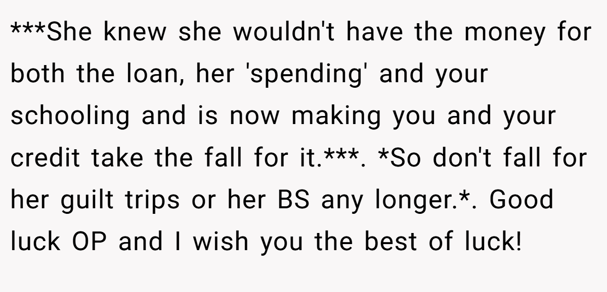 ***She knew she wouldn't have the money for both the loan, her 'spending' and your schooling and is now making you and your credit take the fall for it.***. *So don't fall for her guilt trips or her BS any longer.*. Good luck OP and I wish you the best of luck!