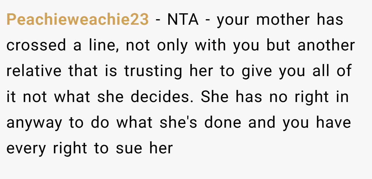 Peachieweachie23 − NTA - your mother has crossed a line, not only with you but another relative that is trusting her to give you all of it not what she decides. She has no right in anyway to do what she's done and you have every right to sue her