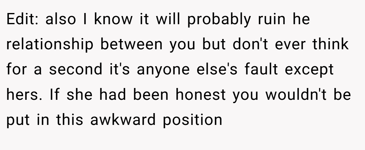 Edit: also I know it will probably ruin he relationship between you but don't ever think for a second it's anyone else's fault except hers. If she had been honest you wouldn't be put in this awkward position