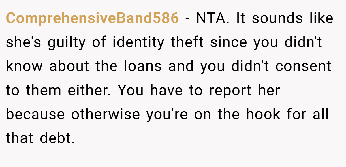 ComprehensiveBand586 − NTA. It sounds like she's guilty of identity theft since you didn't know about the loans and you didn't consent to them either. You have to report her because otherwise you're on the hook for all that debt.