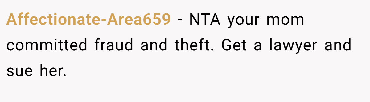 Affectionate-Area659 − NTA your mom committed fraud and theft. Get a lawyer and sue her.