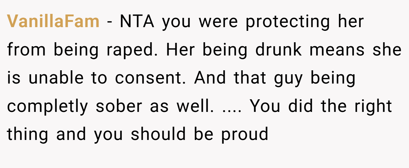 VanillaFam - NTA you were protecting her from being raped. Her being drunk means she is unable to consent. And that guy being completly sober as well. .... You did the right thing and you should be proud