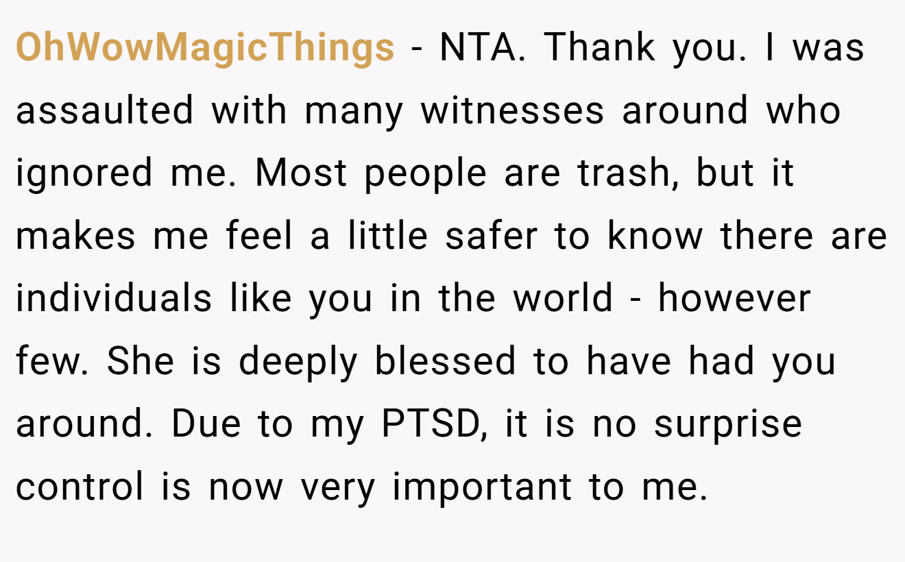 OhWowMagicThings - NTA. Thank you. I was assaulted with many witnesses around who ignored me. Most people are trash, but it makes me feel a little safer to know there are individuals like you in the world - however few. She is deeply blessed to have had you around. Due to my PTSD, it is no surprise control is now very important to me.