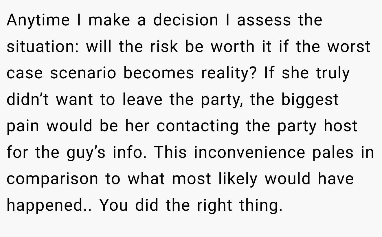 Anytime I make a decision I assess the situation: will the risk be worth it if the worst case scenario becomes reality? If she truly didn’t want to leave the party, the biggest pain would be her contacting the party host for the guy’s info. This inconvenience pales in comparison to what most likely would have happened.. You did the right thing.