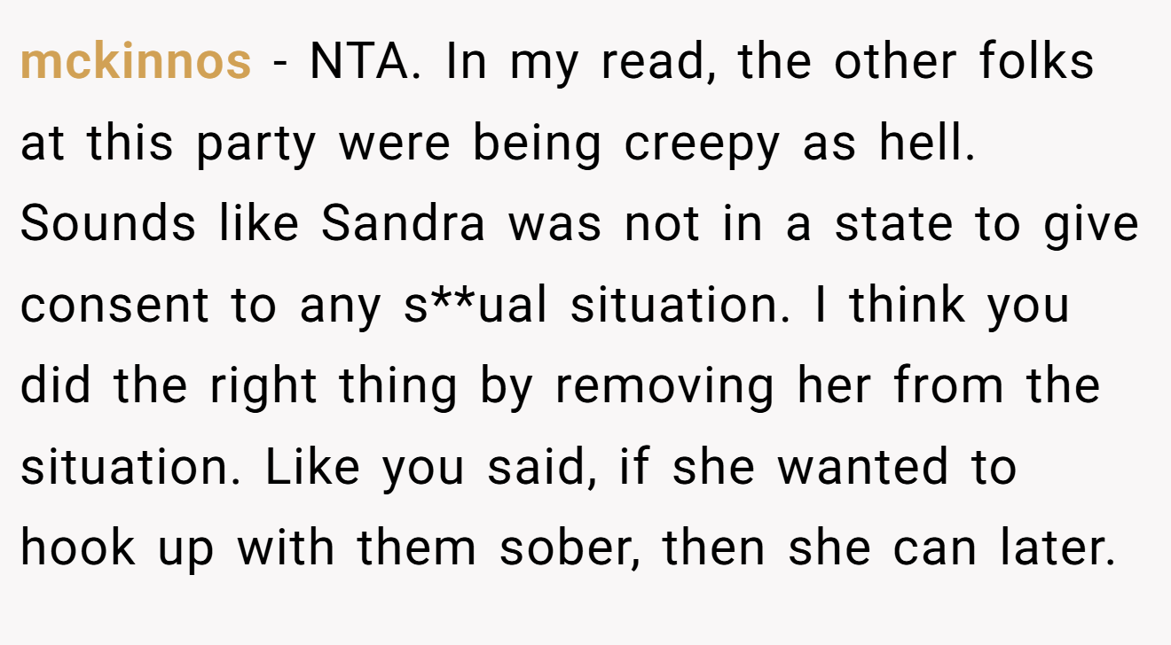 mckinnos - NTA. In my read, the other folks at this party were being creepy as hell. Sounds like Sandra was not in a state to give consent to any s**ual situation. I think you did the right thing by removing her from the situation. Like you said, if she wanted to hook up with them sober, then she can later.