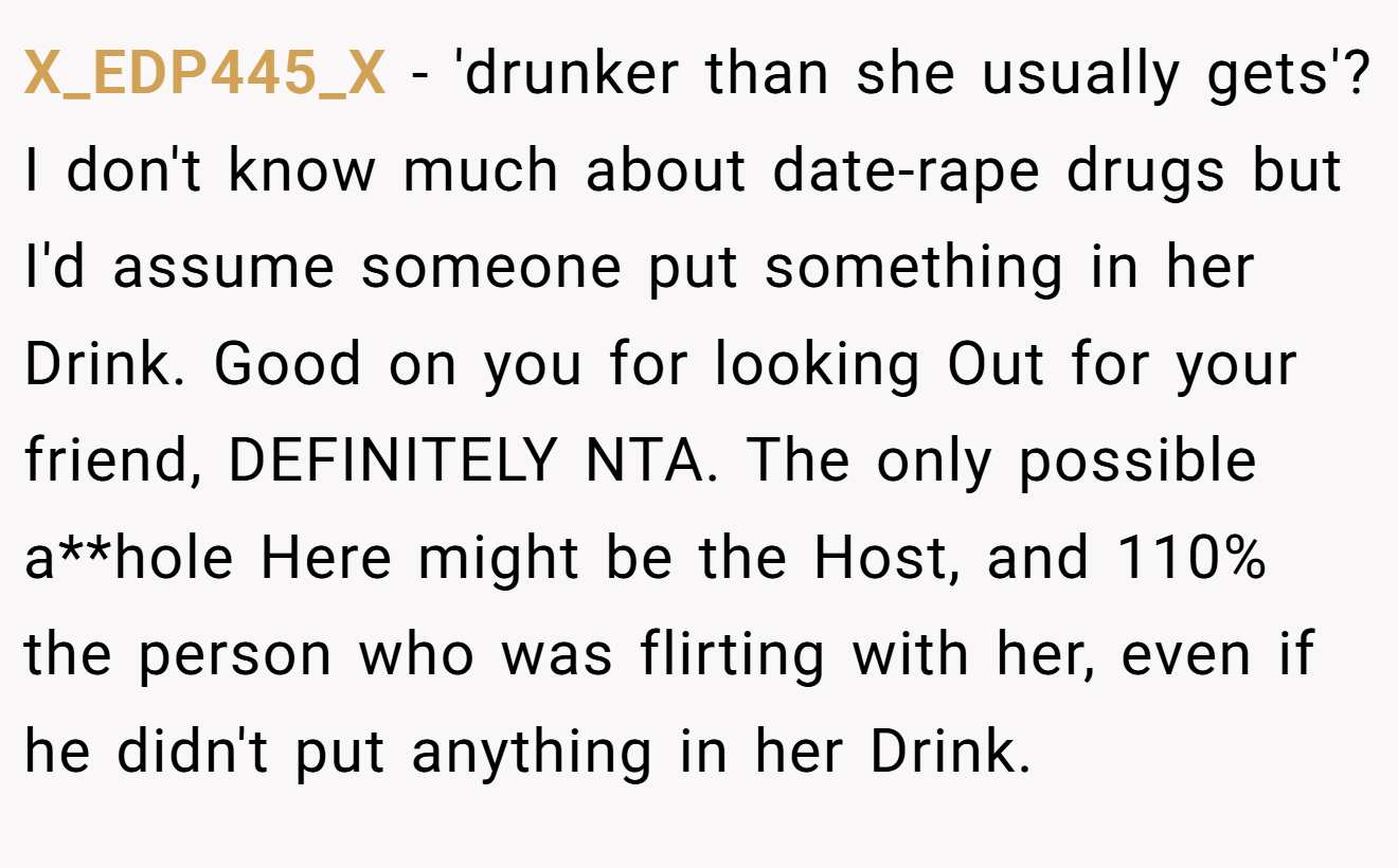 X_EDP445_X - 'drunker than she usually gets'? I don't know much about date-rape drugs but I'd assume someone put something in her Drink. Good on you for looking Out for your friend, DEFINITELY NTA. The only possible a**hole Here might be the Host, and 110% the person who was flirting with her, even if he didn't put anything in her Drink.