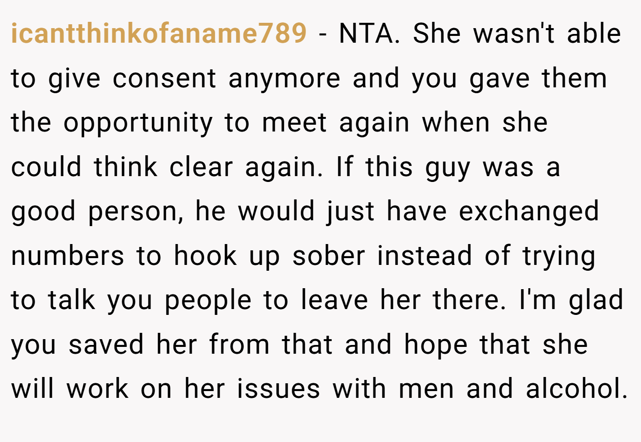 icantthinkofaname789 - NTA. She wasn't able to give consent anymore and you gave them the opportunity to meet again when she could think clear again. If this guy was a good person, he would just have exchanged numbers to hook up sober instead of trying to talk you people to leave her there. I'm glad you saved her from that and hope that she will work on her issues with men and alcohol.
