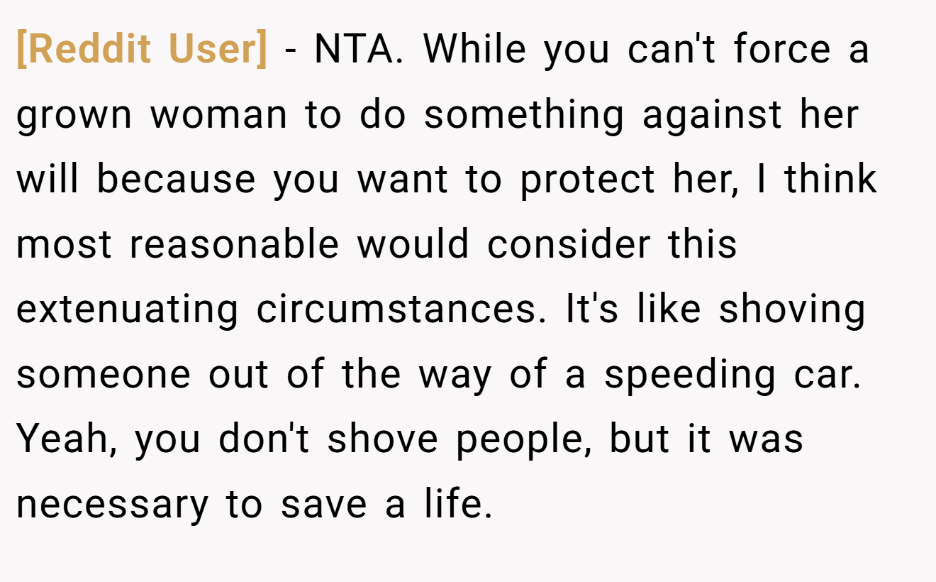 [Reddit User] - NTA. While you can't force a grown woman to do something against her will because you want to protect her, I think most reasonable would consider this extenuating circumstances. It's like shoving someone out of the way of a speeding car. Yeah, you don't shove people, but it was necessary to save a life.