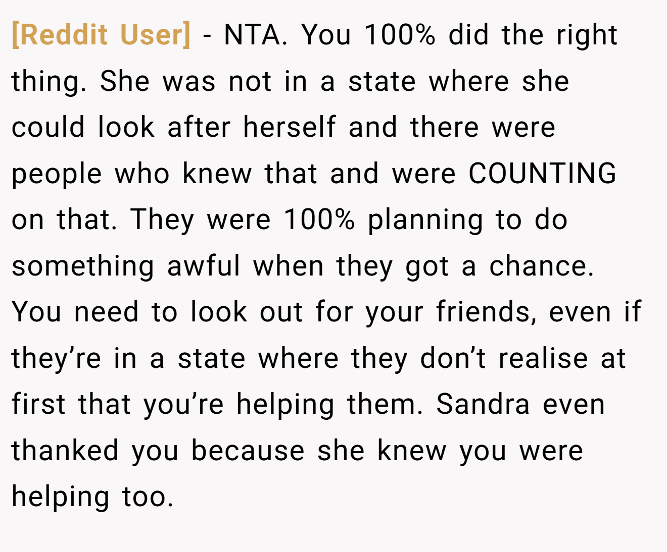 [Reddit User] - NTA. You 100% did the right thing. She was not in a state where she could look after herself and there were people who knew that and were COUNTING on that. They were 100% planning to do something awful when they got a chance. You need to look out for your friends, even if they’re in a state where they don’t realise at first that you’re helping them. Sandra even thanked you because she knew you were helping too.