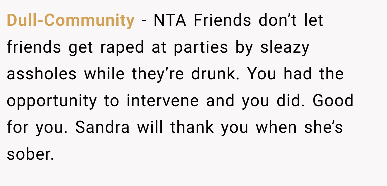 Dull-Community - NTA Friends don’t let friends get raped at parties by sleazy assholes while they’re drunk. You had the opportunity to intervene and you did. Good for you. Sandra will thank you when she’s sober.