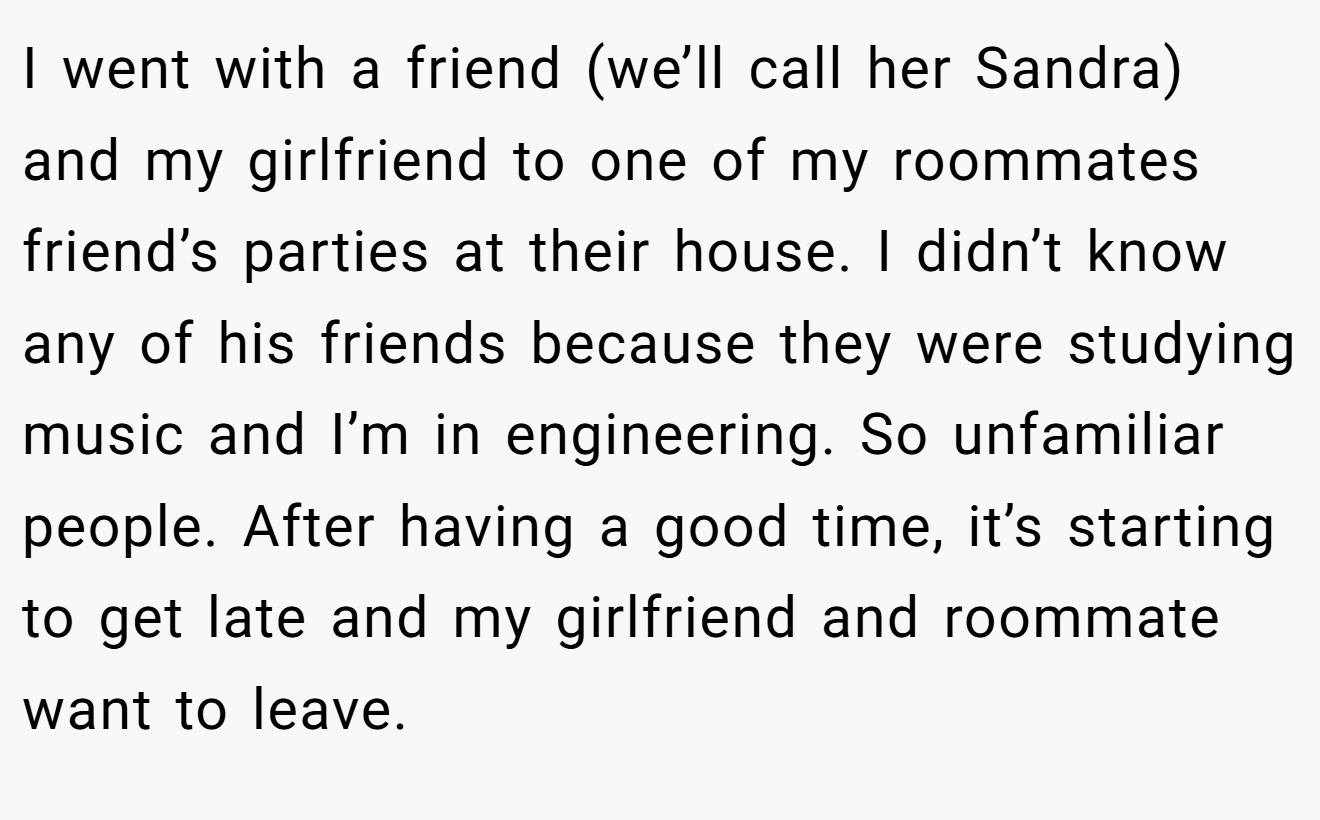I went with a friend (we’ll call her Sandra) and my girlfriend to one of my roommates friend’s parties at their house. I didn’t know any of his friends because they were studying music and I’m in engineering. So unfamiliar people. After having a good time, it’s starting to get late and my girlfriend and roommate want to leave.