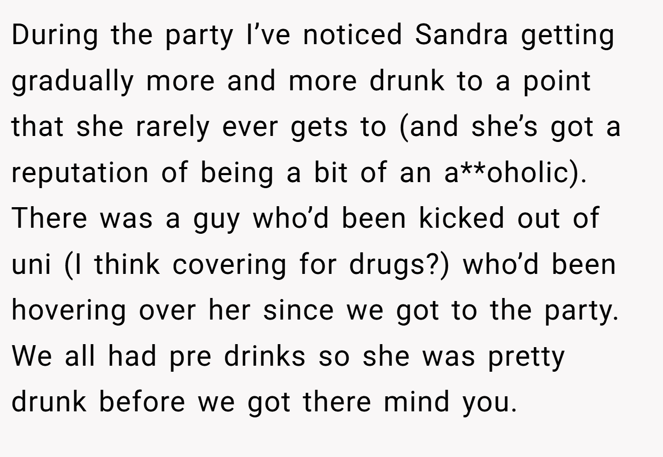 During the party I’ve noticed Sandra getting gradually more and more drunk to a point that she rarely ever gets to (and she’s got a reputation of being a bit of an a**oholic). There was a guy who’d been kicked out of uni (I think covering for drugs?) who’d been hovering over her since we got to the party. We all had pre drinks so she was pretty drunk before we got there mind you.