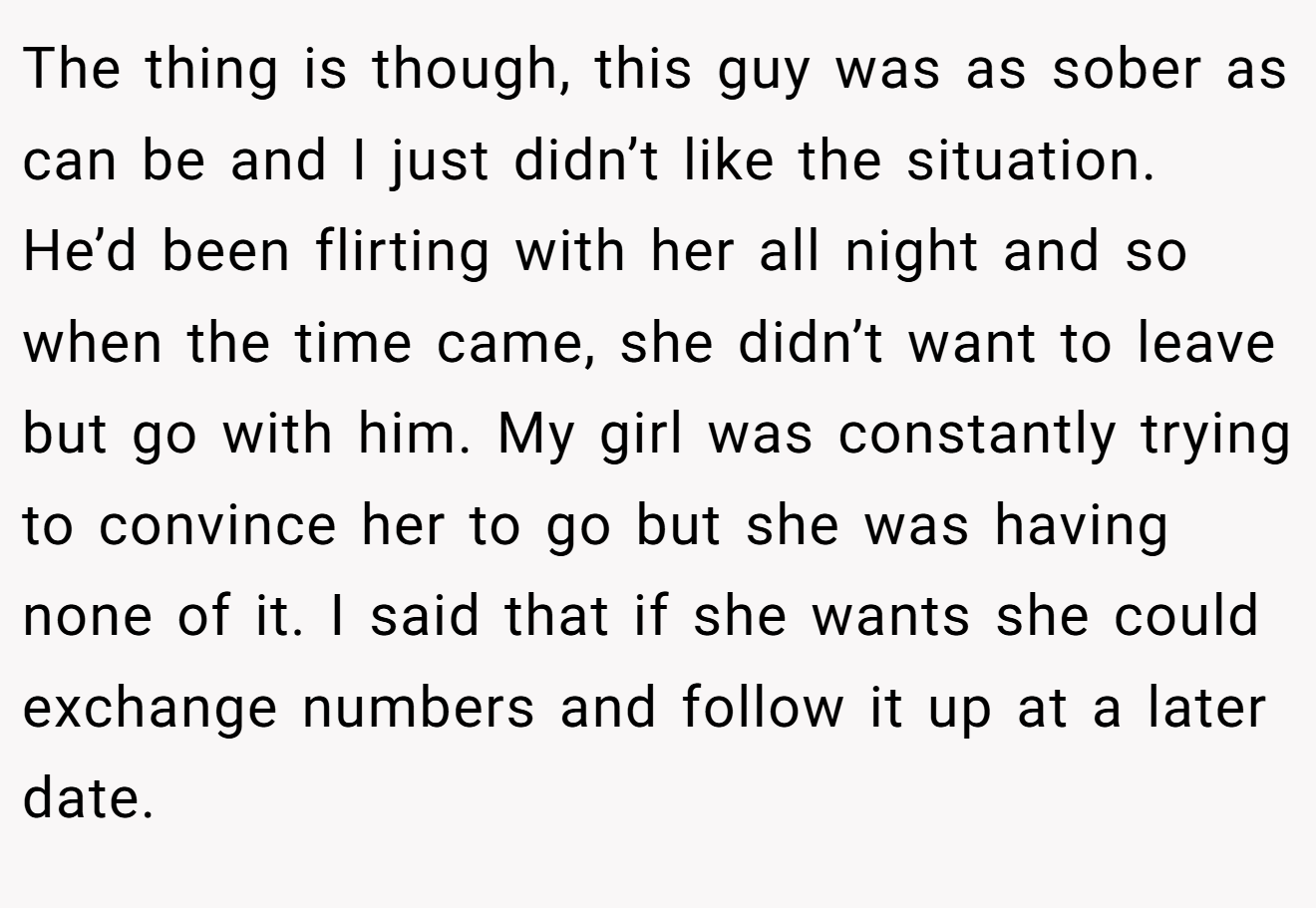 The thing is though, this guy was as sober as can be and I just didn’t like the situation. He’d been flirting with her all night and so when the time came, she didn’t want to leave but go with him. My girl was constantly trying to convince her to go but she was having none of it. I said that if she wants she could exchange numbers and follow it up at a later date. 