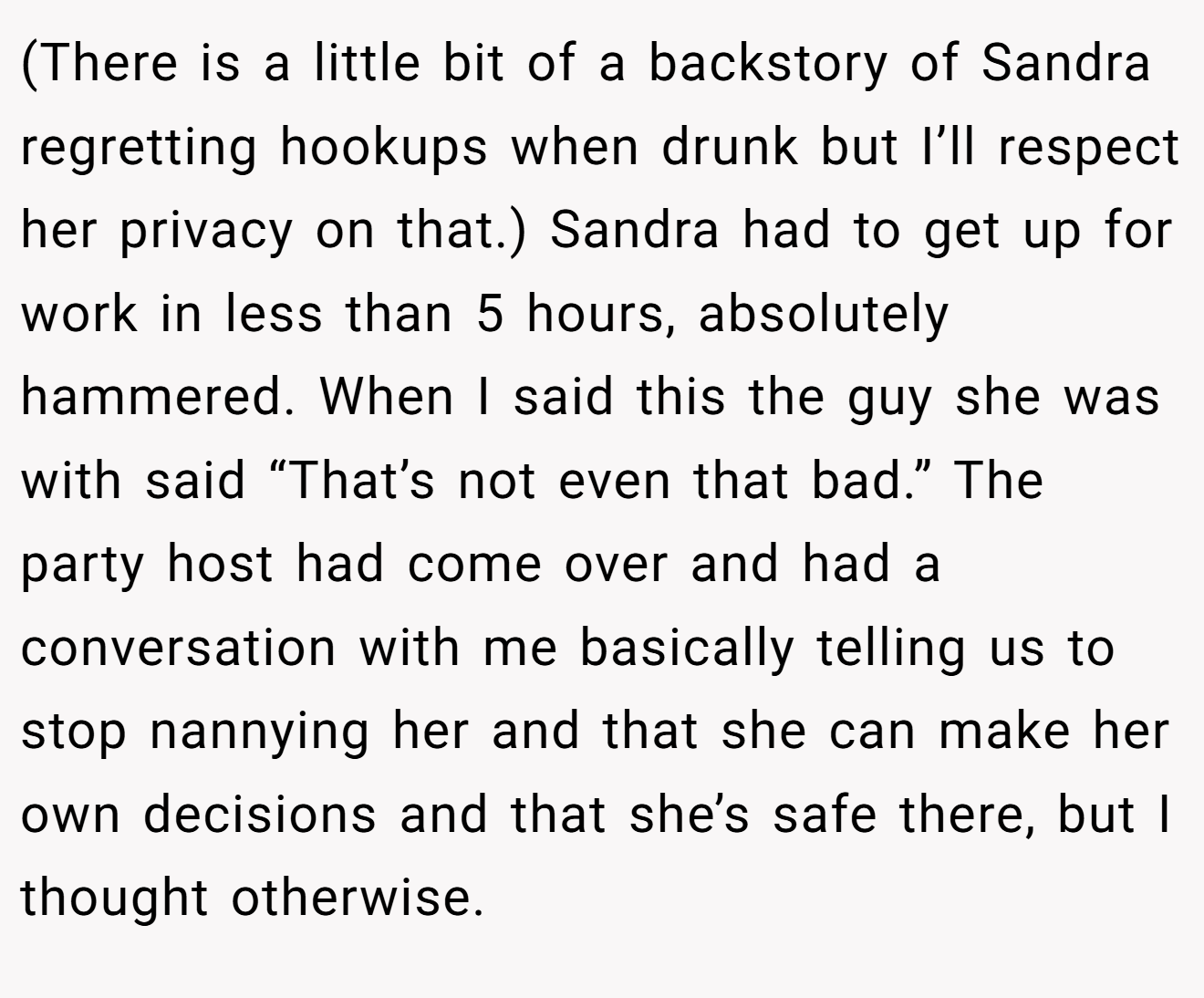 (There is a little bit of a backstory of Sandra regretting hookups when drunk but I’ll respect her privacy on that.) Sandra had to get up for work in less than 5 hours, absolutely hammered. When I said this the guy she was with said “That’s not even that bad.” The party host had come over and had a conversation with me basically telling us to stop nannying her and that she can make her own decisions and that she’s safe there, but I thought otherwise.