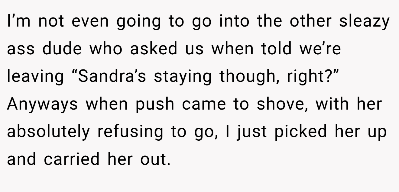 I’m not even going to go into the other sleazy ass dude who asked us when told we’re leaving “Sandra’s staying though, right?” Anyways when push came to shove, with her absolutely refusing to go, I just picked her up and carried her out.