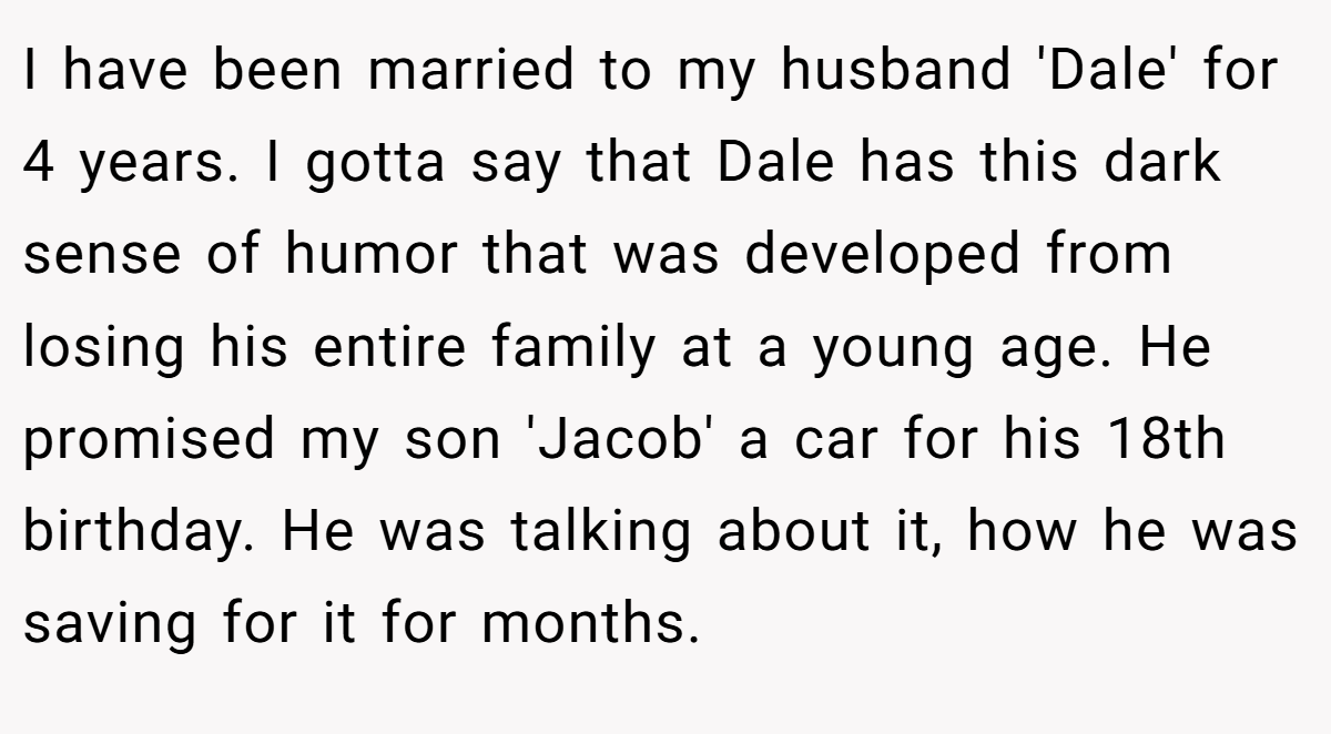 I have been married to my husband 'Dale' for 4 years. I gotta say that Dale has this dark sense of humor that was developed from losing his entire family at a young age. He promised my son 'Jacob' a car for his 18th birthday. He was talking about it, how he was saving for it for months.