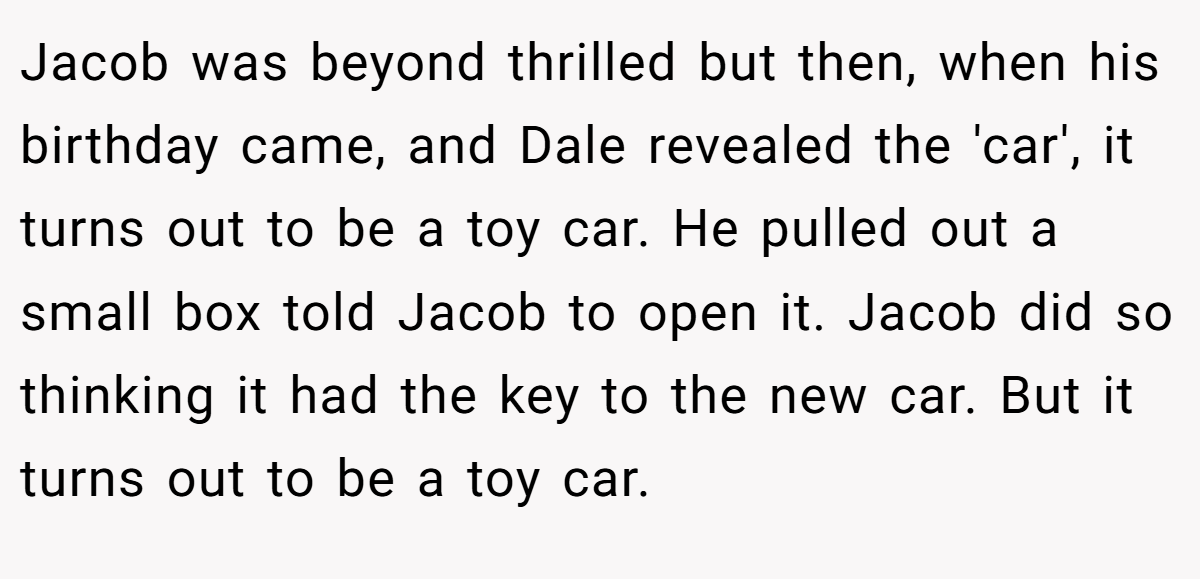 Jacob was beyond thrilled but then, when his birthday came, and Dale revealed the 'car', it turns out to be a toy car. He pulled out a small box told Jacob to open it. Jacob did so thinking it had the key to the new car. But it turns out to be a toy car.