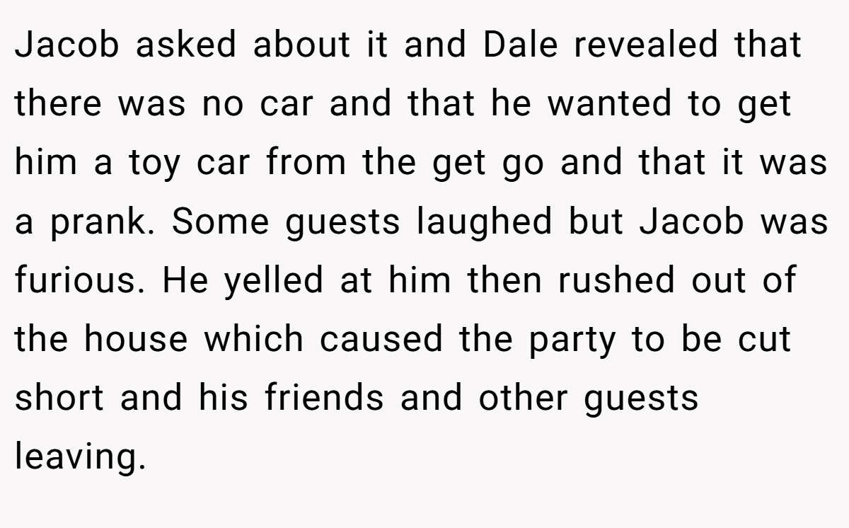 Jacob asked about it and Dale revealed that there was no car and that he wanted to get him a toy car from the get go and that it was a prank. Some guests laughed but Jacob was furious. He yelled at him then rushed out of the house which caused the party to be cut short and his friends and other guests leaving.