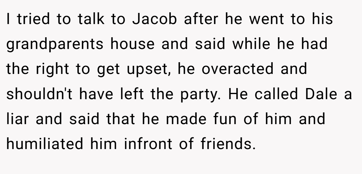 I tried to talk to Jacob after he went to his grandparents house and said while he had the right to get upset, he overacted and shouldn't have left the party. He called Dale a liar and said that he made fun of him and humiliated him infront of friends.