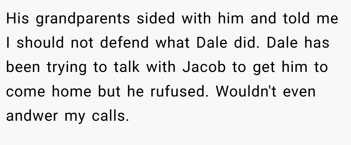 His grandparents sided with him and told me I should not defend what Dale did. Dale has been trying to talk with Jacob to get him to come home but he rufused. Wouldn't even andwer my calls.