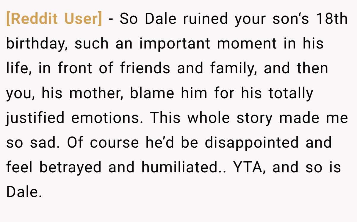 [Reddit User] - So Dale ruined your son‘s 18th birthday, such an important moment in his life, in front of friends and family, and then you, his mother, blame him for his totally justified emotions. This whole story made me so sad. Of course he’d be disappointed and feel betrayed and humiliated.. YTA, and so is Dale.