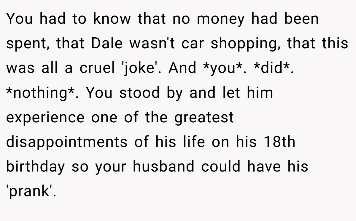 You had to know that no money had been spent, that Dale wasn't car shopping, that this was all a cruel 'joke'. And *you*. *did*. *nothing*. You stood by and let him experience one of the greatest disappointments of his life on his 18th birthday so your husband could have his 'prank'.