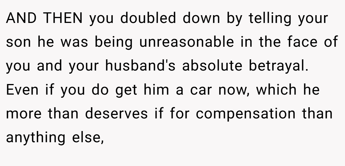 AND THEN you doubled down by telling your son he was being unreasonable in the face of you and your husband's absolute betrayal. Even if you do get him a car now, which he more than deserves if for compensation than anything else,