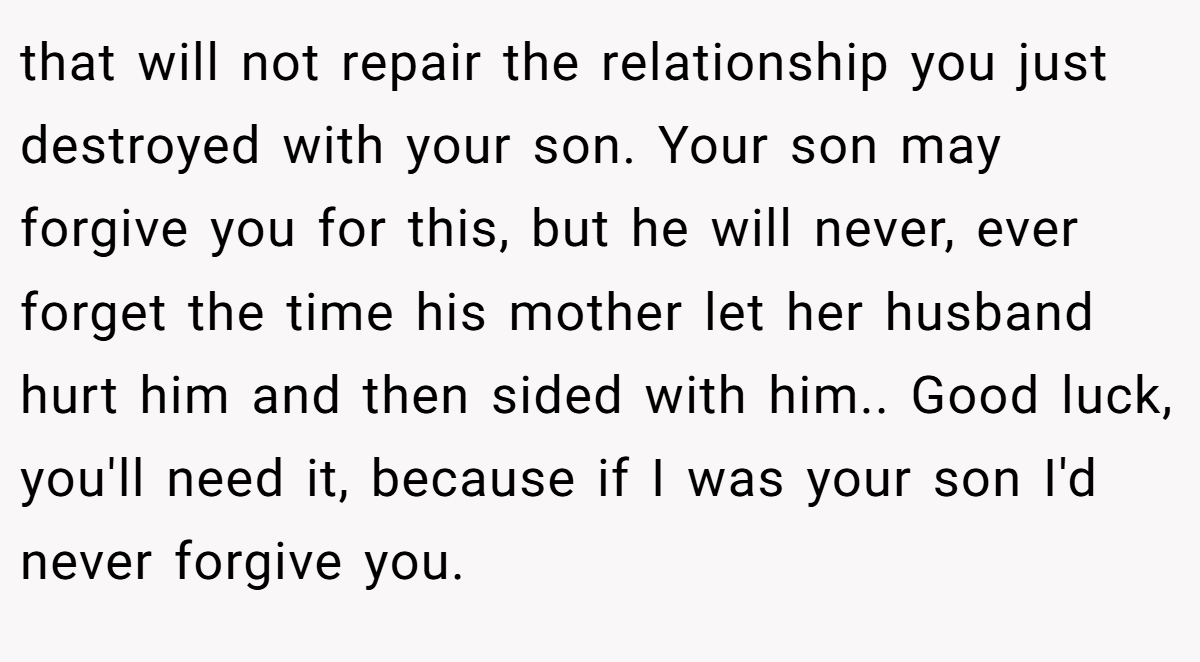 that will not repair the relationship you just destroyed with your son. Your son may forgive you for this, but he will never, ever forget the time his mother let her husband hurt him and then sided with him.. Good luck, you'll need it, because if I was your son I'd never forgive you.