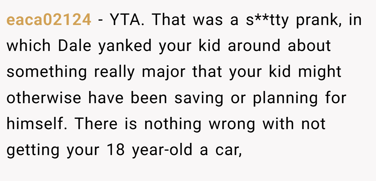 eaca02124 - YTA. That was a s**tty prank, in which Dale yanked your kid around about something really major that your kid might otherwise have been saving or planning for himself. There is nothing wrong with not getting your 18 year-old a car,