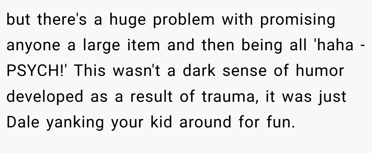 but there's a huge problem with promising anyone a large item and then being all 'haha - PSYCH!' This wasn't a dark sense of humor developed as a result of trauma, it was just Dale yanking your kid around for fun.