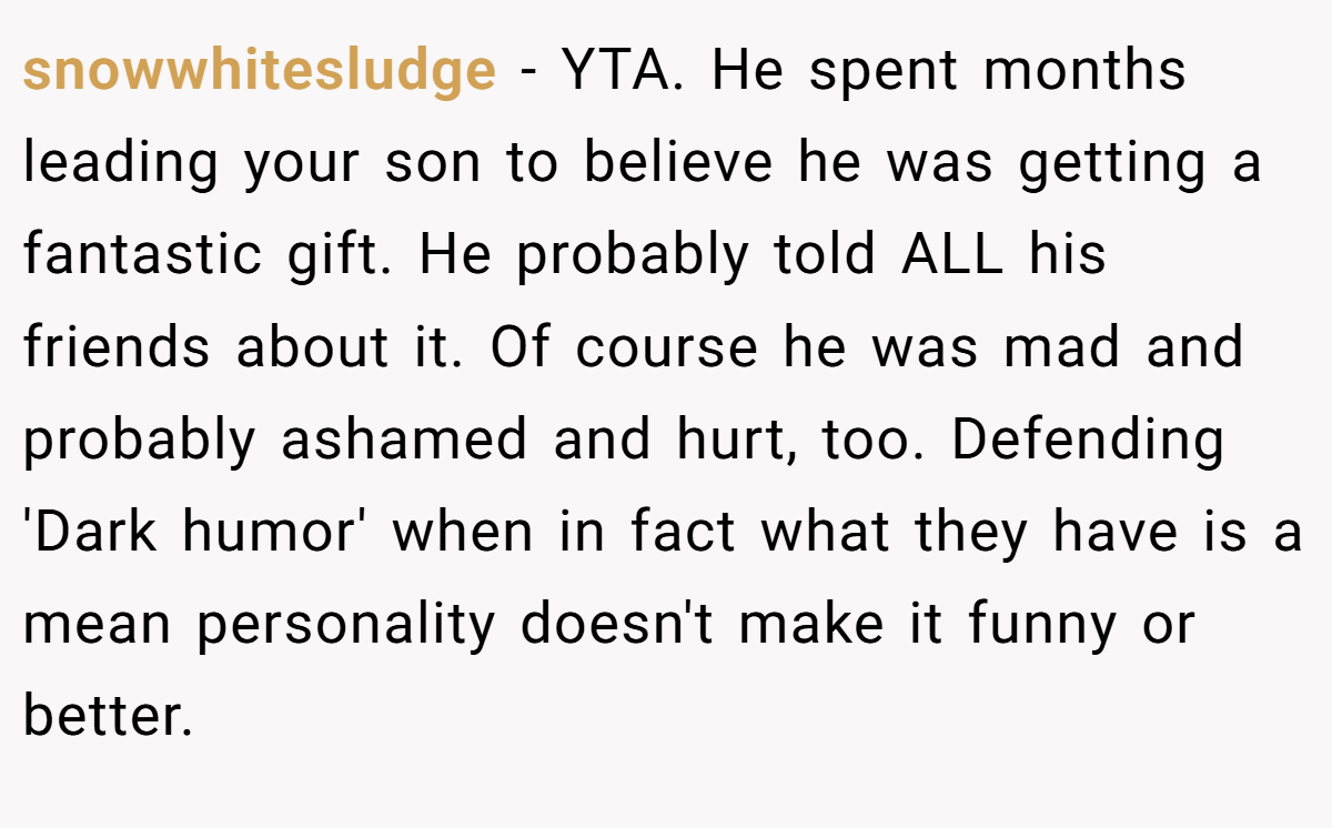 snowwhitesludge - YTA. He spent months leading your son to believe he was getting a fantastic gift. He probably told ALL his friends about it. Of course he was mad and probably ashamed and hurt, too. Defending 'Dark humor' when in fact what they have is a mean personality doesn't make it funny or better.