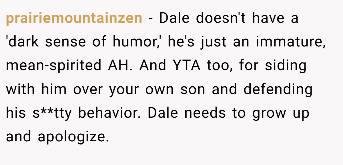 prairiemountainzen - Dale doesn't have a 'dark sense of humor,' he's just an immature, mean-spirited AH. And YTA too, for siding with him over your own son and defending his s**tty behavior. Dale needs to grow up and apologize.
