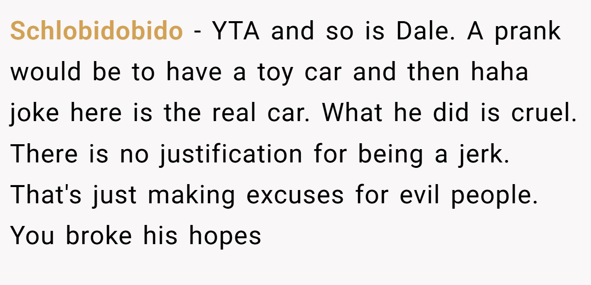 Schlobidobido - YTA and so is Dale. A prank would be to have a toy car and then haha joke here is the real car. What he did is cruel. There is no justification for being a jerk. That's just making excuses for evil people. You broke his hopes